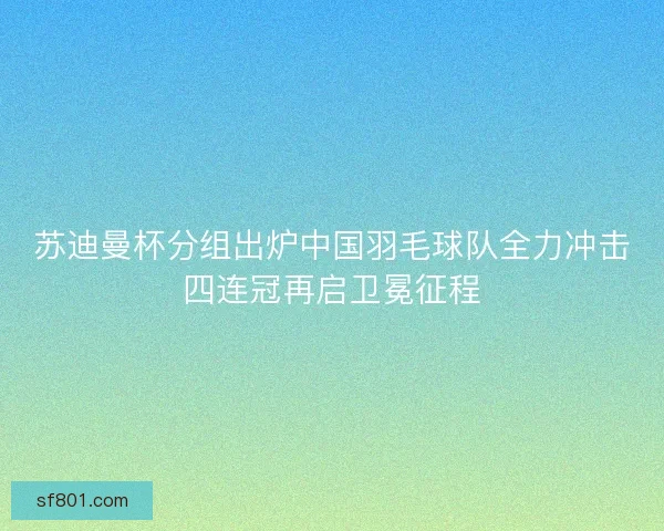 苏迪曼杯分组出炉中国羽毛球队全力冲击四连冠再启卫冕征程
