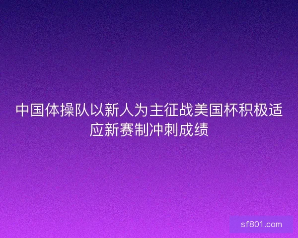 中国体操队以新人为主征战美国杯积极适应新赛制冲刺成绩