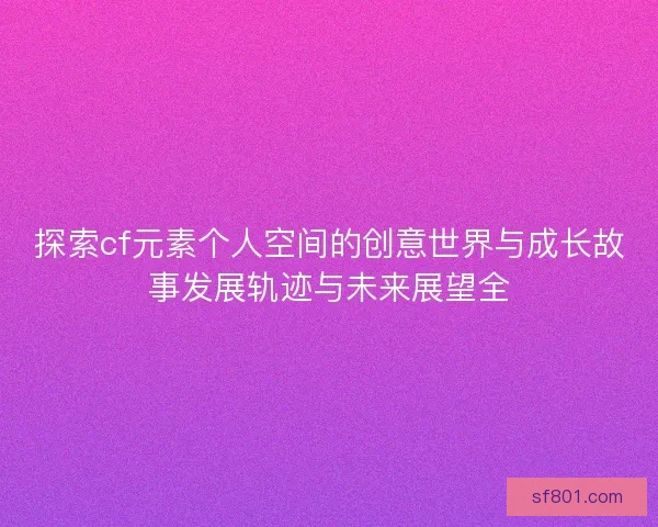 探索cf元素个人空间的创意世界与成长故事发展轨迹与未来展望全