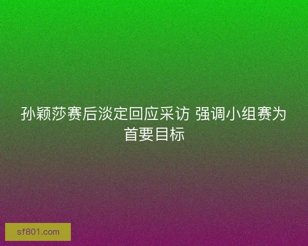 孙颖莎赛后淡定回应采访 强调小组赛为首要目标